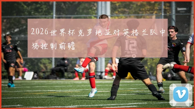 2026世界杯克罗地亚对英格兰队中场控制前瞻