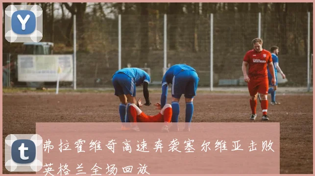 弗拉霍维奇高速奔袭塞尔维亚击败英格兰全场回放