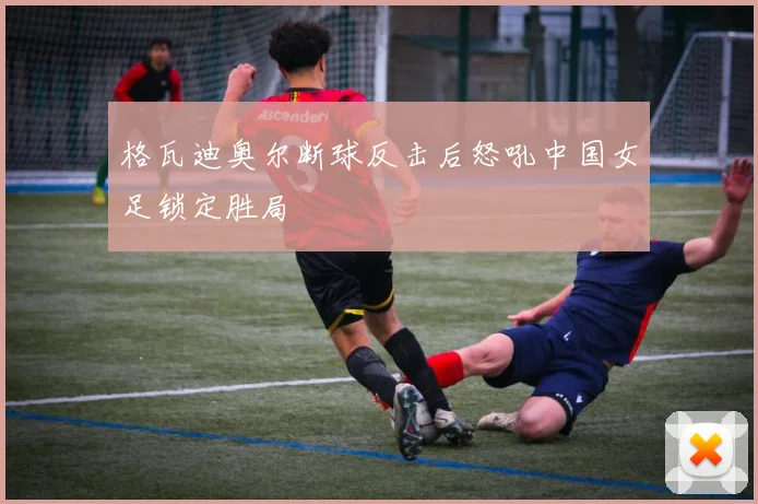 格瓦迪奥尔断球反击后怒吼中国女足锁定胜局