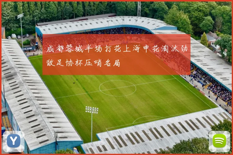 成都蓉城半场打花上海申花淘汰劲敌足协杯压哨名局