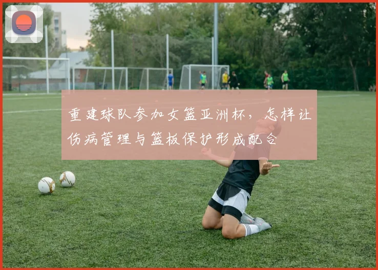 重建球队参加女篮亚洲杯,怎样让伤病管理与篮板保护形成配合