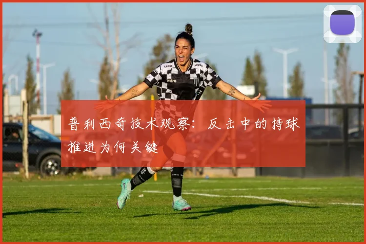 普利西奇技术观察：反击中的持球推进为何关键