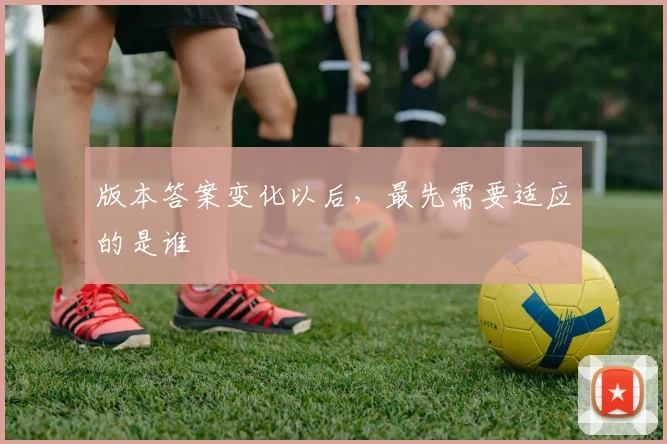版本答案变化以后,最先需要适应的是谁